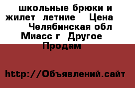 школьные брюки и жилет  летние  › Цена ­ 700 - Челябинская обл., Миасс г. Другое » Продам   